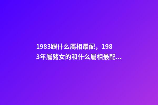 1983跟什么屬相最配，1983年屬豬女的和什么屬相最配 1983年女豬和1999年男兔婚配好嗎，男屬兔1987年和女屬豬198